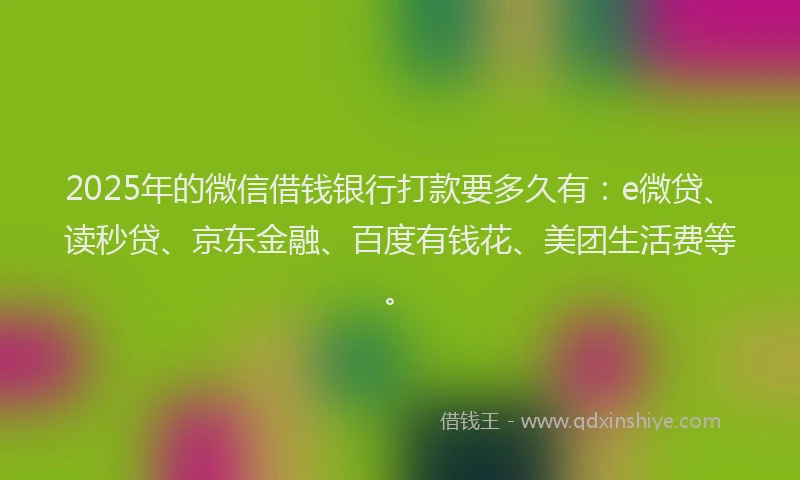 2025年的微信借钱银行打款要多久有：e微贷、读秒贷、京东金融、百度有钱花、美团生活费等。