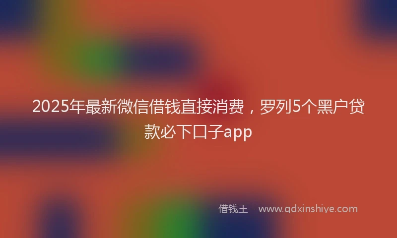 2025年最新微信借钱直接消费，罗列5个黑户贷款必下口子app