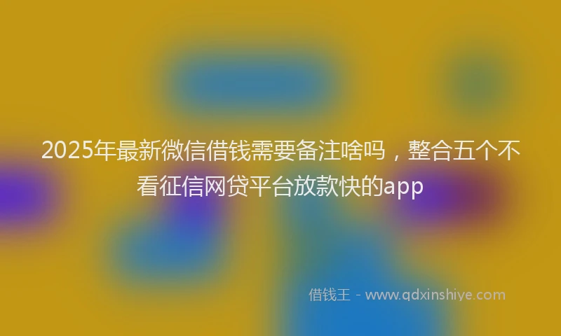 2025年最新微信借钱需要备注啥吗，整合五个不看征信网贷平台放款快的app