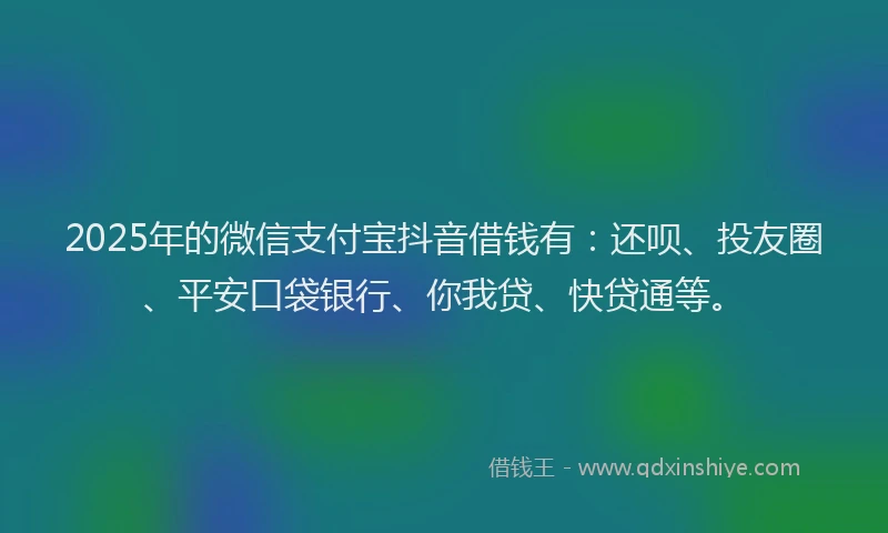 2025年的微信支付宝抖音借钱有：还呗、投友圈、平安口袋银行、你我贷、快贷通等。