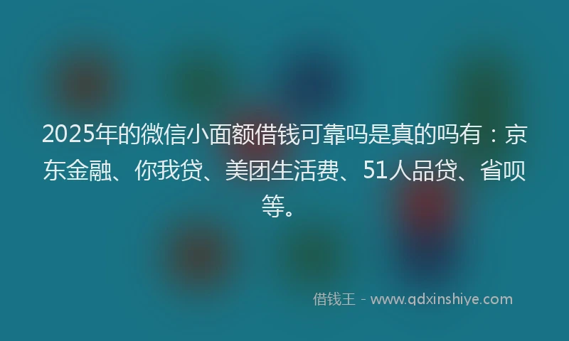 2025年的微信小面额借钱可靠吗是真的吗有：京东金融、你我贷、美团生活费、51人品贷、省呗等。