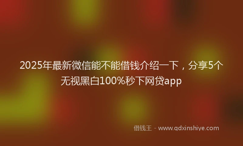 2025年最新微信能不能借钱介绍一下，分享5个无视黑白100%秒下网贷app