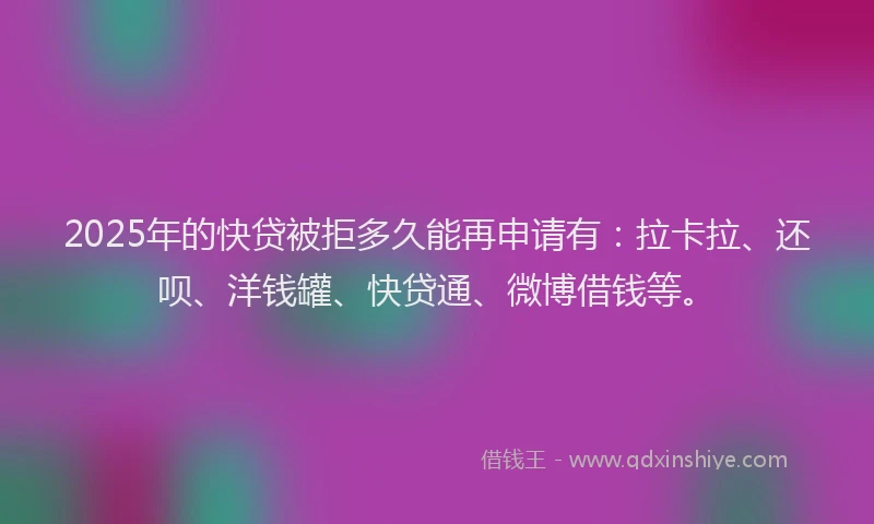 2025年的快贷被拒多久能再申请有：拉卡拉、还呗、洋钱罐、快贷通、微博借钱等。