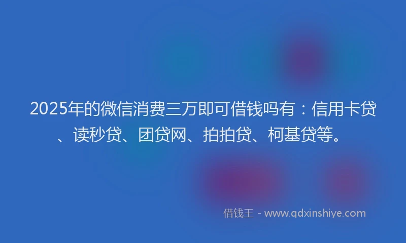2025年的微信消费三万即可借钱吗有：信用卡贷、读秒贷、团贷网、拍拍贷、柯基贷等。