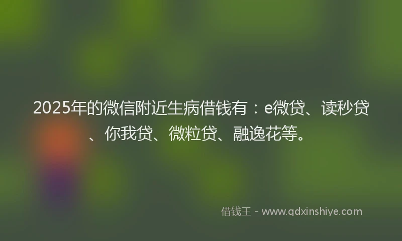 2025年的微信附近生病借钱有：e微贷、读秒贷、你我贷、微粒贷、融逸花等。