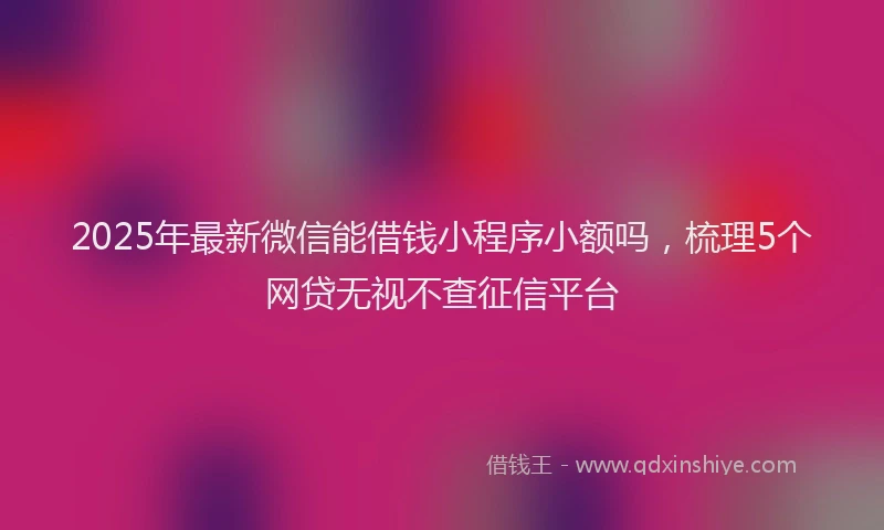 2025年最新微信能借钱小程序小额吗，梳理5个网贷无视不查征信平台