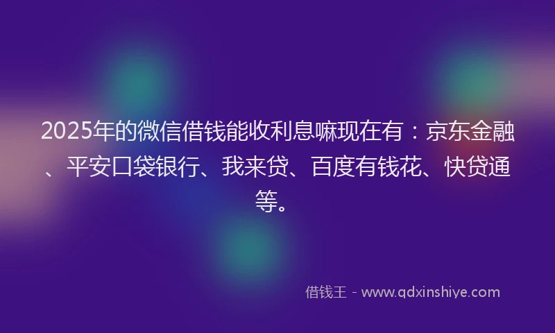 2025年的微信借钱能收利息嘛现在有：京东金融、平安口袋银行、我来贷、百度有钱花、快贷通等。