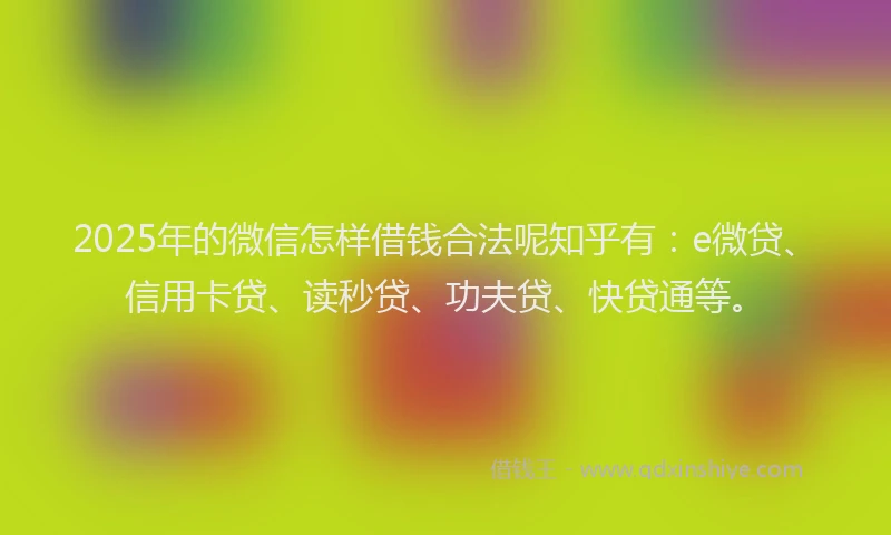 2025年的微信怎样借钱合法呢知乎有：e微贷、信用卡贷、读秒贷、功夫贷、快贷通等。