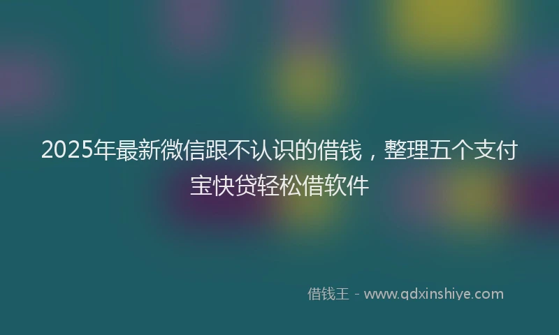 2025年最新微信跟不认识的借钱，整理五个支付宝快贷轻松借软件