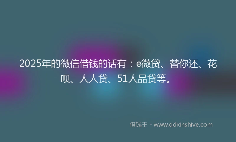 2025年的微信借钱的话有：e微贷、替你还、花呗、人人贷、51人品贷等。
