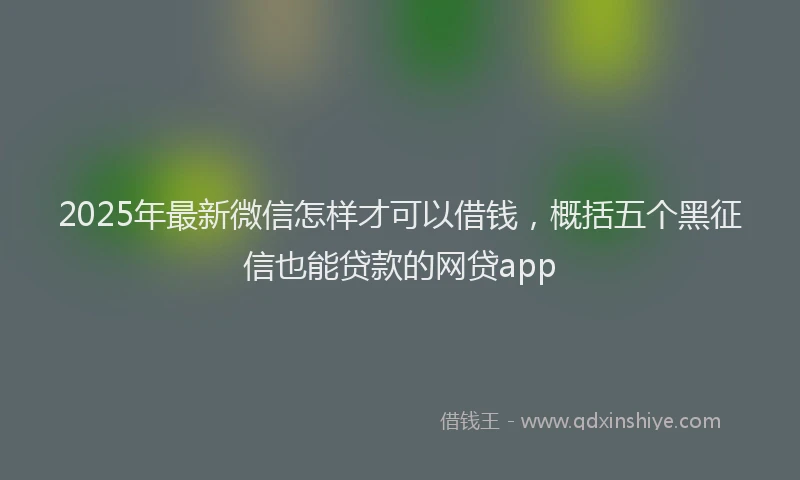 2025年最新微信怎样才可以借钱，概括五个黑征信也能贷款的网贷app