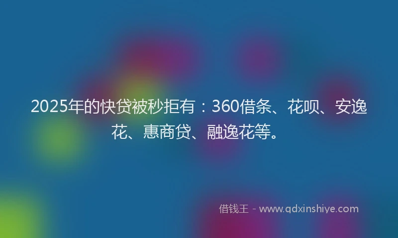 2025年的快贷被秒拒有：360借条、花呗、安逸花、惠商贷、融逸花等。