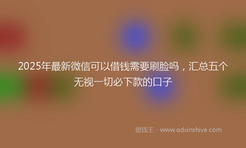 2025年最新微信可以借钱需要刷脸吗，汇总五个无视一切必下款的口子