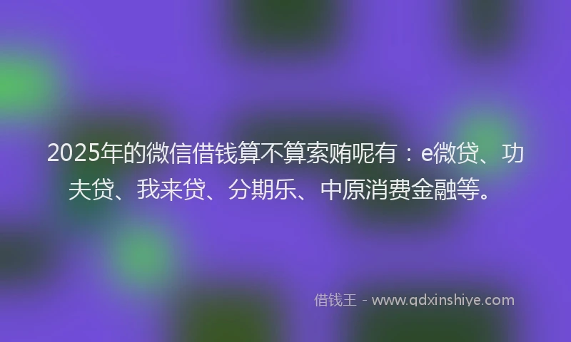 2025年的微信借钱算不算索贿呢有：e微贷、功夫贷、我来贷、分期乐、中原消费金融等。