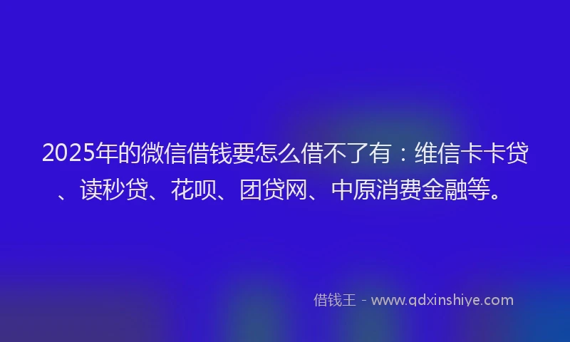 2025年的微信借钱要怎么借不了有：维信卡卡贷、读秒贷、花呗、团贷网、中原消费金融等。
