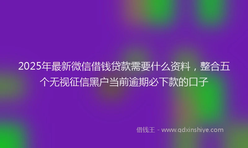 2025年最新微信借钱贷款需要什么资料，整合五个无视征信黑户当前逾期必下款的口子