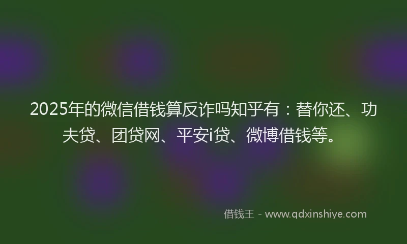 2025年的微信借钱算反诈吗知乎有：替你还、功夫贷、团贷网、平安i贷、微博借钱等。