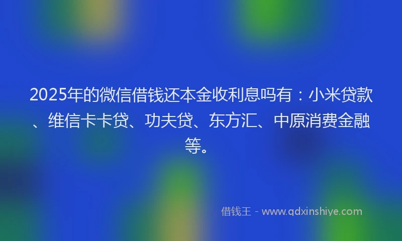 2025年的微信借钱还本金收利息吗有：小米贷款、维信卡卡贷、功夫贷、东方汇、中原消费金融等。