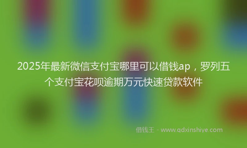 2025年最新微信支付宝哪里可以借钱ap，罗列五个支付宝花呗逾期万元快速贷款软件