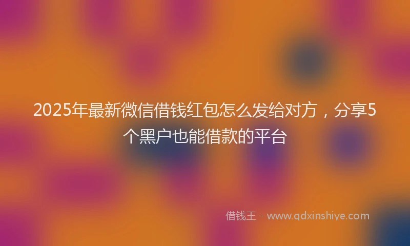 2025年最新微信借钱红包怎么发给对方，分享5个黑户也能借款的平台