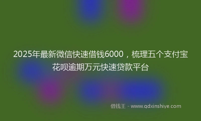 2025年最新微信快速借钱6000，梳理五个支付宝花呗逾期万元快速贷款平台