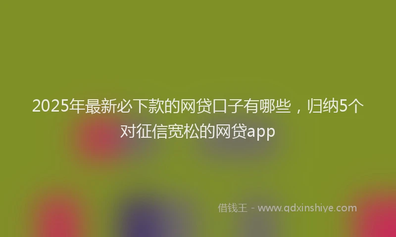 2025年最新必下款的网贷口子有哪些，归纳5个对征信宽松的网贷app