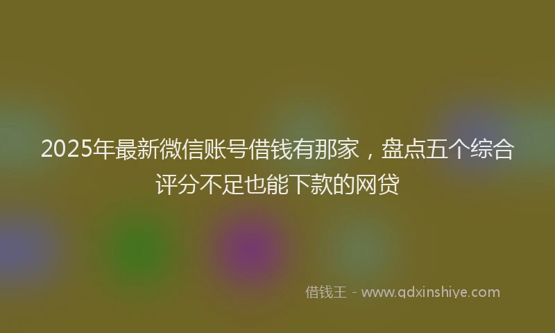 2025年最新微信账号借钱有那家，盘点五个综合评分不足也能下款的网贷