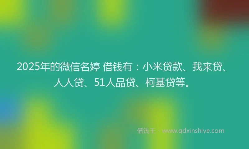 2025年的微信名婷 借钱有：小米贷款、我来贷、人人贷、51人品贷、柯基贷等。