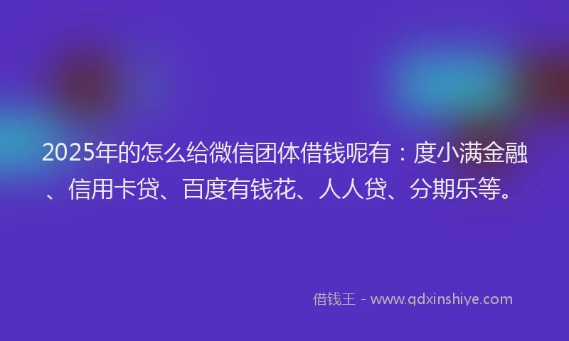 2025年的怎么给微信团体借钱呢有：度小满金融、信用卡贷、百度有钱花、人人贷、分期乐等。