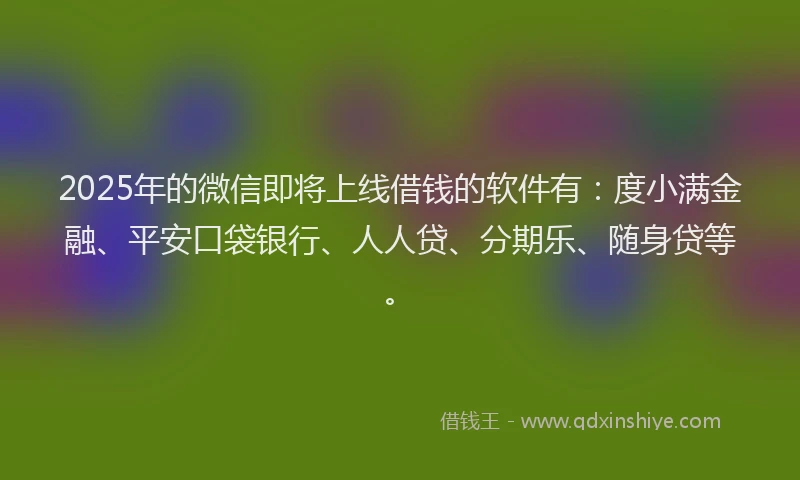 2025年的微信即将上线借钱的软件有：度小满金融、平安口袋银行、人人贷、分期乐、随身贷等。