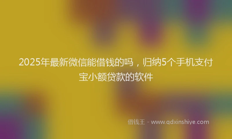 2025年最新微信能借钱的吗，归纳5个手机支付宝小额贷款的软件