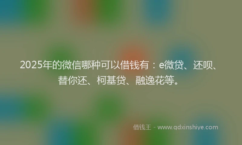 2025年的微信哪种可以借钱有：e微贷、还呗、替你还、柯基贷、融逸花等。