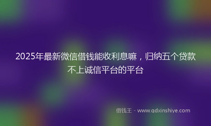 2025年最新微信借钱能收利息嘛，归纳五个贷款不上诚信平台的平台
