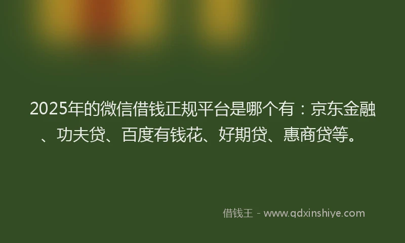 2025年的微信借钱正规平台是哪个有：京东金融、功夫贷、百度有钱花、好期贷、惠商贷等。
