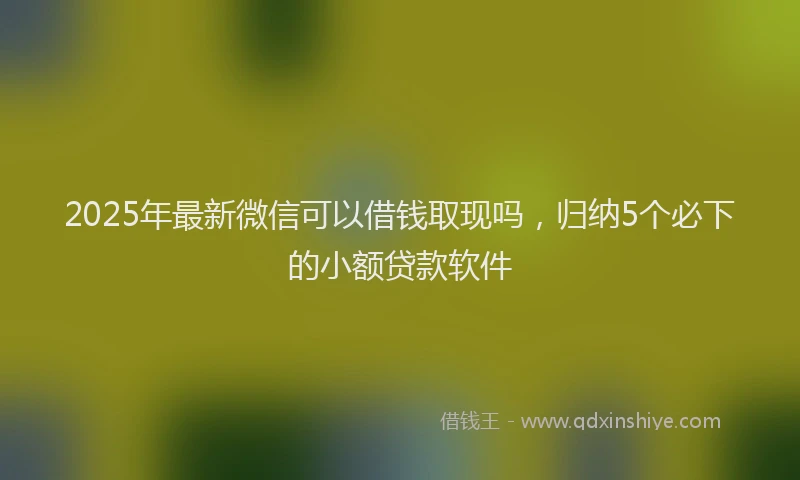 2025年最新微信可以借钱取现吗，归纳5个必下的小额贷款软件
