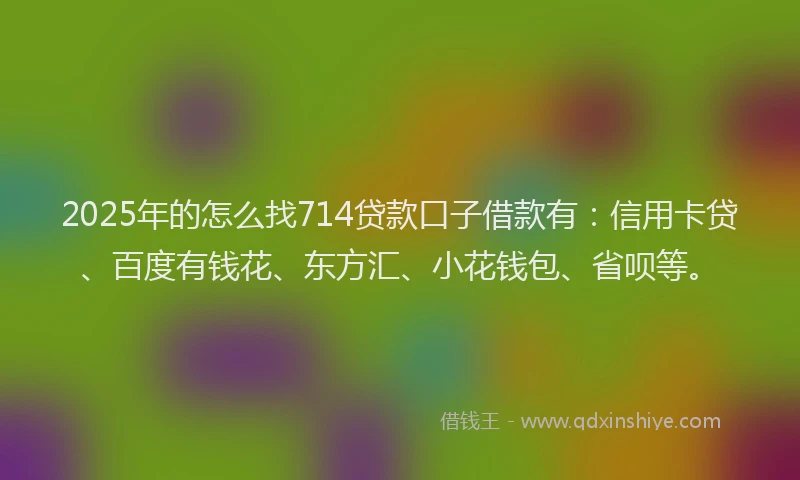 2025年的怎么找714贷款口子借款有：信用卡贷、百度有钱花、东方汇、小花钱包、省呗等。