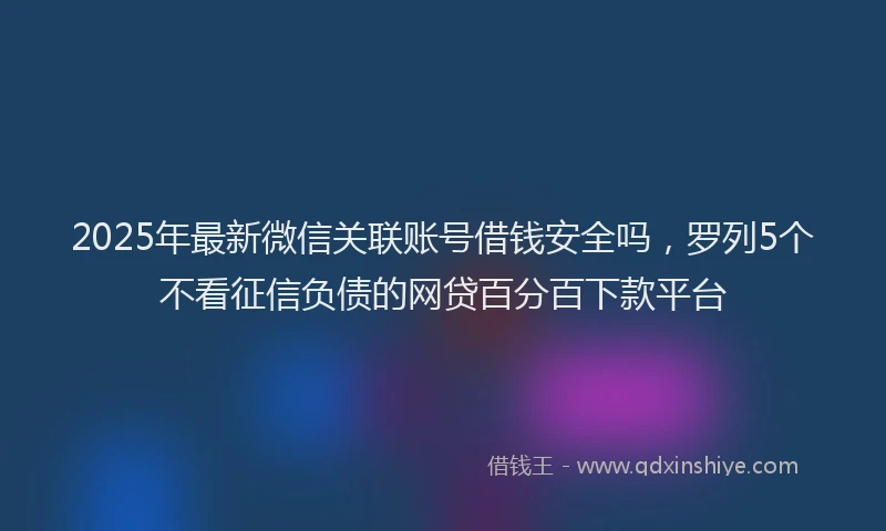 2025年最新微信关联账号借钱安全吗，罗列5个不看征信负债的网贷百分百下款平台