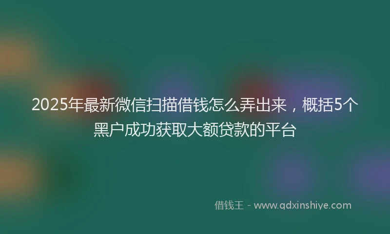 2025年最新微信扫描借钱怎么弄出来，概括5个黑户成功获取大额贷款的平台