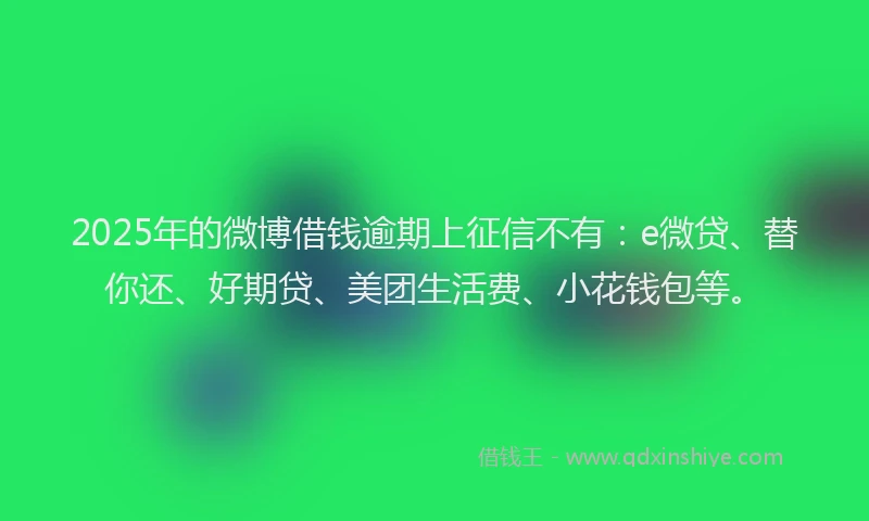 2025年的微博借钱逾期上征信不有：e微贷、替你还、好期贷、美团生活费、小花钱包等。