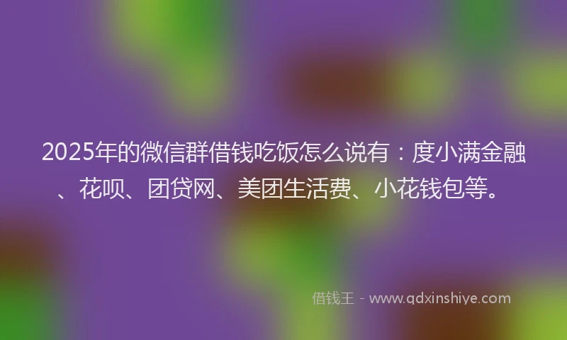 2025年的微信群借钱吃饭怎么说有：度小满金融、花呗、团贷网、美团生活费、小花钱包等。