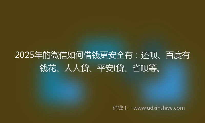 2025年的微信如何借钱更安全有：还呗、百度有钱花、人人贷、平安i贷、省呗等。