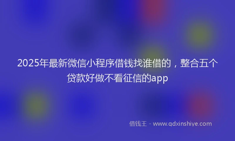 2025年最新微信小程序借钱找谁借的，整合五个贷款好做不看征信的app
