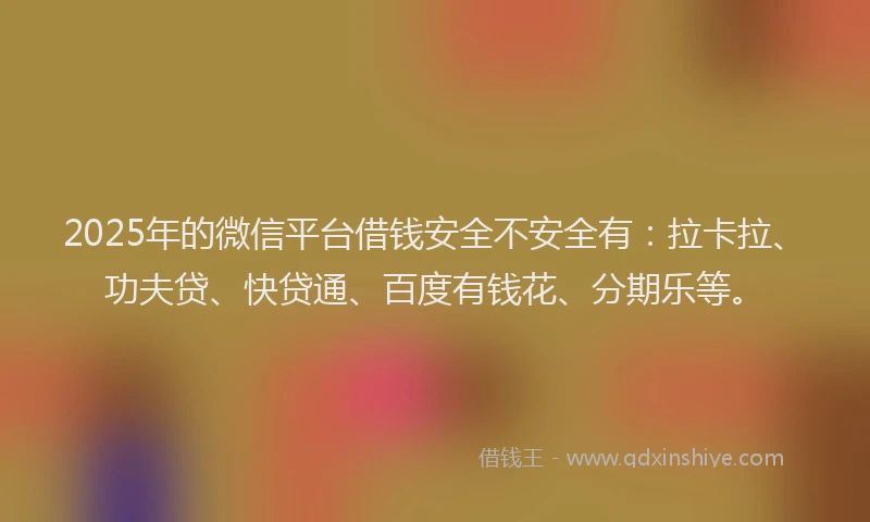 2025年的微信平台借钱安全不安全有：拉卡拉、功夫贷、快贷通、百度有钱花、分期乐等。