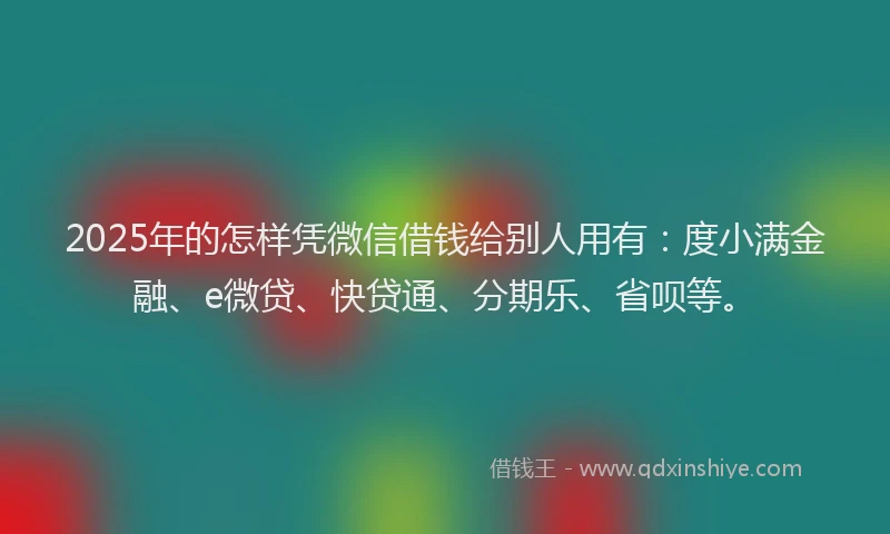 2025年的怎样凭微信借钱给别人用有：度小满金融、e微贷、快贷通、分期乐、省呗等。