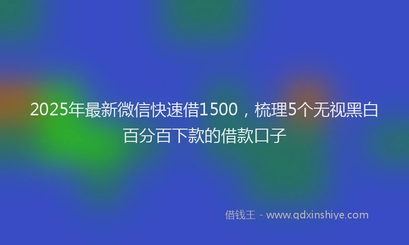 2025年最新微信快速借1500，梳理5个无视黑白百分百下款的借款口子