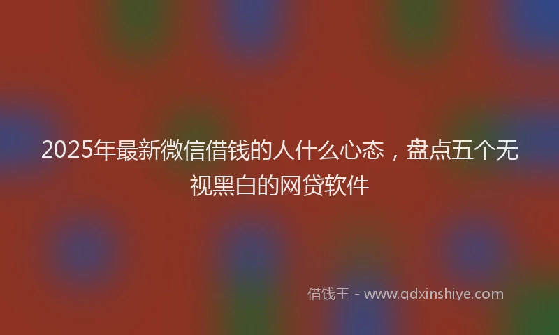 2025年最新微信借钱的人什么心态，盘点五个无视黑白的网贷软件
