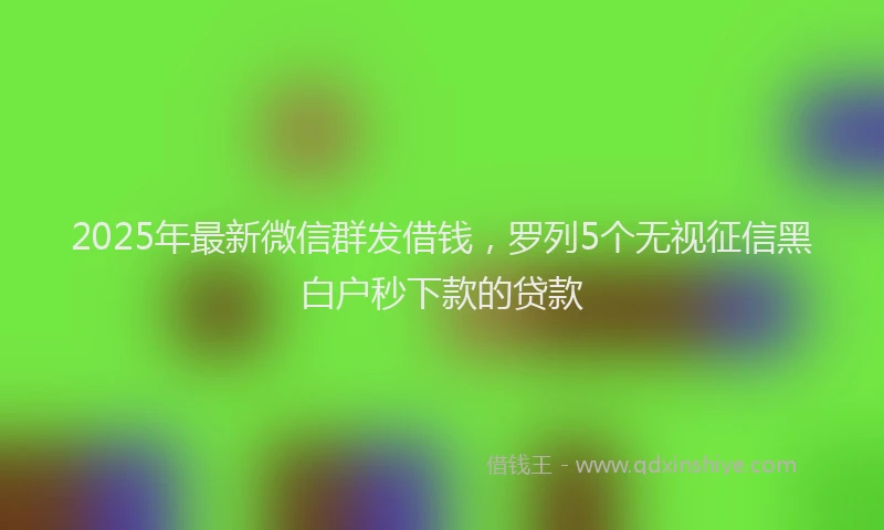 2025年最新微信群发借钱，罗列5个无视征信黑白户秒下款的贷款