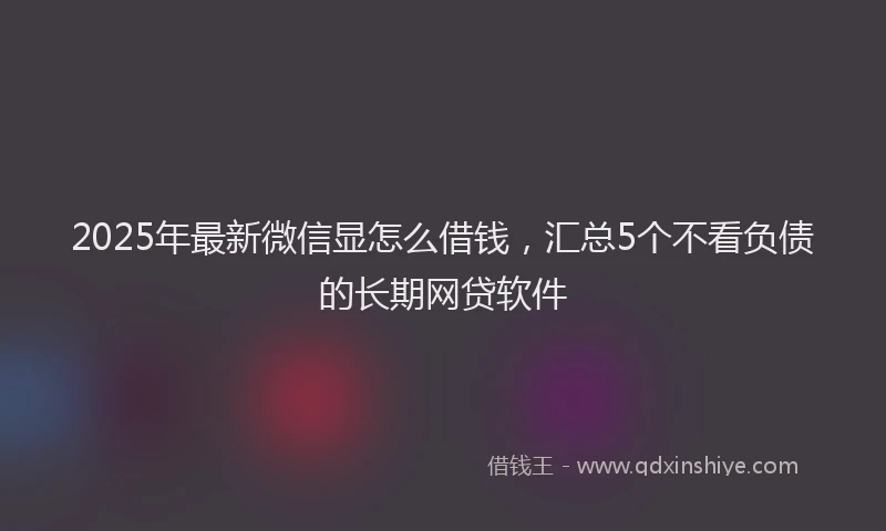 2025年最新微信显怎么借钱，汇总5个不看负债的长期网贷软件