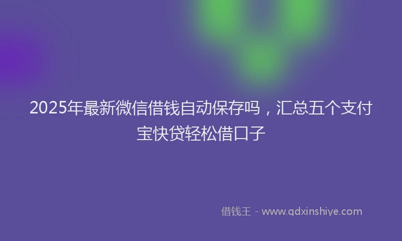 2025年最新微信借钱自动保存吗，汇总五个支付宝快贷轻松借口子