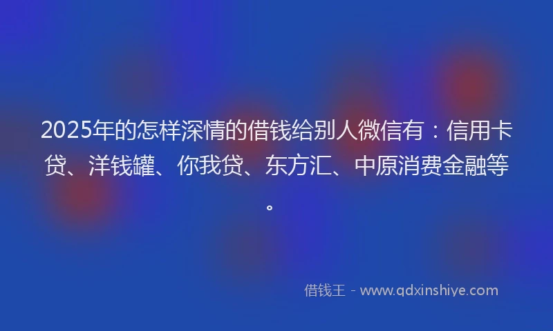 2025年的怎样深情的借钱给别人微信有：信用卡贷、洋钱罐、你我贷、东方汇、中原消费金融等。